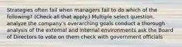 Strategies often fail when managers fail to do which of the following? (Check all that apply.) Multiple select question. analyze the company's overarching goals conduct a thorough analysis of the external and internal environments ask the Board of Directors to vote on them check with government officials