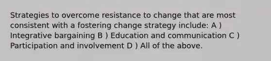 Strategies to overcome resistance to change that are most consistent with a fostering change strategy include: A ) Integrative bargaining B ) Education and communication C ) Participation and involvement D ) All of the above.