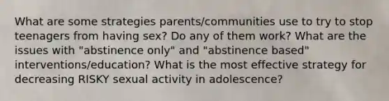 What are some strategies parents/communities use to try to stop teenagers from having sex? Do any of them work? What are the issues with "abstinence only" and "abstinence based" interventions/education? What is the most effective strategy for decreasing RISKY sexual activity in adolescence?