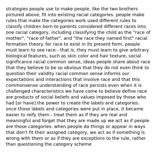 strategies people use to make people, like the two brothers pictured above, fit into existing racial categories. people make rules that make the categories work used different rules to classify children born to parents considered different races into one racial category, including classifying the child as the "race of mother", "race of father", and "the race they named first" racial formation theory. for race to exist in its present form, people must learn to see race - that is, they must learn to give arbitrary biological features, such as skin color and hair texture, social significance racial common sense, ideas people share about race that they believe to be so obvious that they do not even think to question their validity racial common sense informs our expectations and interactions that involve race and that this commonsense understanding of race persists even when it is challenged characteristics we have come to believe define race are products of social beliefs and values imposed by those who had [or have] the power to create the labels and categories. once those labels and categories were put in place, it became easier to reify them - treat them as if they are real and meaningful and forget that they are made up we act as if people are those categories. when people do things or appear in ways that don't fit their assigned category, we act as if something is wrong with them or as if they are exceptions to the rule, rather than questioning the category scheme