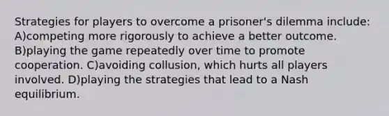 Strategies for players to overcome a prisoner's dilemma include: A)competing more rigorously to achieve a better outcome. B)playing the game repeatedly over time to promote cooperation. C)avoiding collusion, which hurts all players involved. D)playing the strategies that lead to a Nash equilibrium.