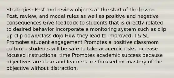 Strategies: Post and review objects at the start of the lesson Post, review, and model rules as well as positive and negative consequences Give feedback to students that is directly related to desired behavior Incorporate a monitoring system such as clip up clip down/class dojo How they lead to improved: I & SL Promotes student engagement Promotes a positive classroom culture - students will be safe to take academic risks Increase focused instructional time Promotes academic success because objectives are clear and learners are focused on mastery of the objective without distraction.