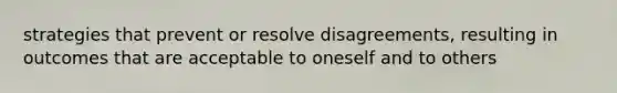 strategies that prevent or resolve disagreements, resulting in outcomes that are acceptable to oneself and to others