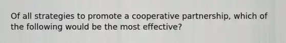 Of all strategies to promote a cooperative partnership, which of the following would be the most effective?