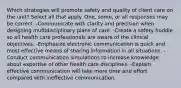 Which strategies will promote safety and quality of client care on the unit? Select all that apply. One, some, or all responses may be correct. -Communicate with clarity and precision when designing multidisciplinary plans of care. -Create a safety huddle so all health care professionals are aware of the clinical objectives. -Emphasize electronic communication is quick and most effective means of sharing information in all situations. -Conduct communication simulations to increase knowledge about expertise of other health care disciplines. -Explain effective communication will take more time and effort compared with ineffective communication.