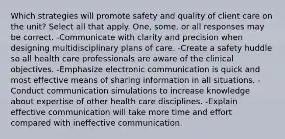 Which strategies will promote safety and quality of client care on the unit? Select all that apply. One, some, or all responses may be correct. -Communicate with clarity and precision when designing multidisciplinary plans of care. -Create a safety huddle so all health care professionals are aware of the clinical objectives. -Emphasize electronic communication is quick and most effective means of sharing information in all situations. -Conduct communication simulations to increase knowledge about expertise of other health care disciplines. -Explain effective communication will take more time and effort compared with ineffective communication.