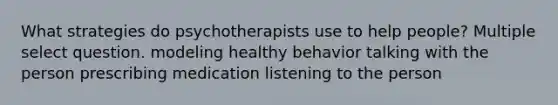 What strategies do psychotherapists use to help people? Multiple select question. modeling healthy behavior talking with the person prescribing medication listening to the person