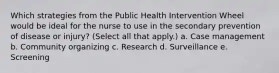 Which strategies from the Public Health Intervention Wheel would be ideal for the nurse to use in the secondary prevention of disease or injury? (Select all that apply.) a. Case management b. Community organizing c. Research d. Surveillance e. Screening