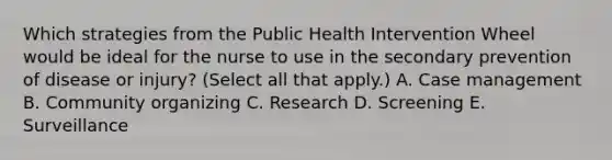 Which strategies from the Public Health Intervention Wheel would be ideal for the nurse to use in the secondary prevention of disease or injury? (Select all that apply.) A. Case management B. Community organizing C. Research D. Screening E. Surveillance