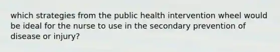 which strategies from the public health intervention wheel would be ideal for the nurse to use in the secondary prevention of disease or injury?