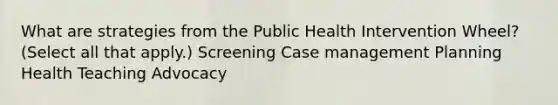 What are strategies from the Public Health Intervention Wheel? (Select all that apply.) Screening Case management Planning Health Teaching Advocacy