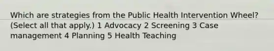 Which are strategies from the Public Health Intervention Wheel? (Select all that apply.) 1 Advocacy 2 Screening 3 Case management 4 Planning 5 Health Teaching