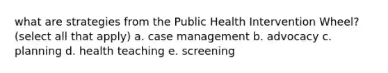 what are strategies from the Public Health Intervention Wheel? (select all that apply) a. case management b. advocacy c. planning d. health teaching e. screening