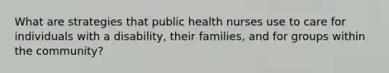 What are strategies that public health nurses use to care for individuals with a disability, their families, and for groups within the community?