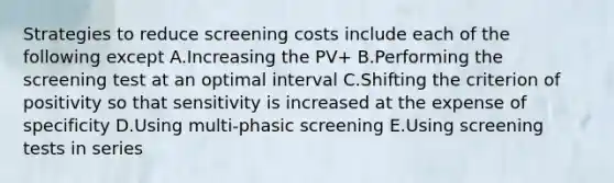 Strategies to reduce screening costs include each of the following except A.Increasing the PV+ B.Performing the screening test at an optimal interval C.Shifting the criterion of positivity so that sensitivity is increased at the expense of specificity D.Using multi-phasic screening E.Using screening tests in series