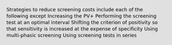 Strategies to reduce screening costs include each of the following except Increasing the PV+ Performing the screening test at an optimal interval Shifting the criterion of positivity so that sensitivity is increased at the expense of specificity Using multi-phasic screening Using screening tests in series