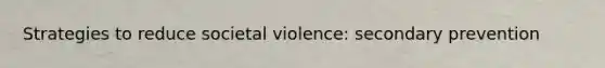 Strategies to reduce societal violence: secondary prevention