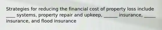 Strategies for reducing the financial cost of property loss include ____ systems, property repair and upkeep, ______ insurance, _____ insurance, and flood insurance