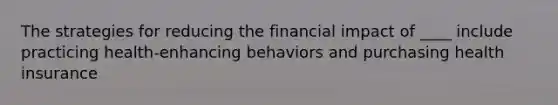 The strategies for reducing the financial impact of ____ include practicing health-enhancing behaviors and purchasing health insurance