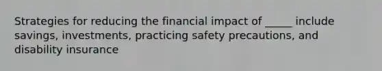 Strategies for reducing the financial impact of _____ include savings, investments, practicing safety precautions, and disability insurance