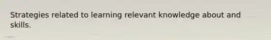 Strategies related to learning relevant knowledge about and skills.