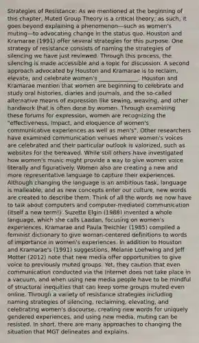 Strategies of Resistance: As we mentioned at the beginning of this chapter, Muted Group Theory is a critical theory; as such, it goes beyond explaining a phenomenon—such as women's muting—to advocating change in the status quo. Houston and Kramarae (1991) offer several strategies for this purpose. One strategy of resistance consists of naming the strategies of silencing we have just reviewed. Through this process, the silencing is made accessible and a topic for discussion. A second approach advocated by Houston and Kramarae is to reclaim, elevate, and celebrate women's ______________. Houston and Kramarae mention that women are beginning to celebrate and study oral histories, diaries and journals, and the so-called alternative means of expression like sewing, weaving, and other handwork that is often done by women. Through examining these forums for expression, women are recognizing the "effectiveness, impact, and eloquence of women's communicative experiences as well as men's". Other researchers have examined communication venues where women's voices are celebrated and their particular outlook is valorized, such as websites for the bereaved. While still others have investigated how women's music might provide a way to give women voice literally and figuratively. Women also are creating a new and more representative language to capture their experiences. Although changing the language is an ambitious task, language is malleable, and as new concepts enter our culture, new words are created to describe them. Think of all the words we now have to talk about computers and computer-mediated communication (itself a new term!). Suzette Elgin (1988) invented a whole language, which she calls Laadan, focusing on women's experiences. Kramarae and Paula Treichler (1985) compiled a feminist dictionary to give woman-centered definitions to words of importance in women's experiences. In addition to Houston and Kramarae's (1991) suggestions, Melanie Loehwing and Jeff Motter (2012) note that new media offer opportunities to give voice to previously muted groups. Yet, they caution that even communication conducted via the Internet does not take place in a vacuum, and when using new media people have to be mindful of structural inequities that can keep some groups muted even online. Through a variety of resistance strategies including naming strategies of silencing, reclaiming, elevating, and celebrating women's discourse, creating new words for uniquely gendered experiences, and using new media, muting can be resisted. In short, there are many approaches to changing the situation that MGT delineates and explains.