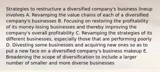 Strategies to restructure a diversified company's business lineup involves A. Revamping the value chains of each of a diversified company's businesses B. Focusing on restoring the profitability of its money-losing businesses and thereby improving the company's overall profitability C. Revamping the strategies of its different businesses, especially those that are performing poorly D. Divesting some businesses and acquiring new ones so as to put a new face on a diversified company's business makeup E. Broadening the scope of diversification to include a larger number of smaller and more diverse businesses