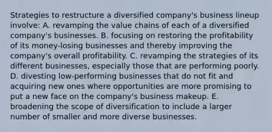 Strategies to restructure a diversified company's business lineup involve: A. revamping the value chains of each of a diversified company's businesses. B. focusing on restoring the profitability of its money-losing businesses and thereby improving the company's overall profitability. C. revamping the strategies of its different businesses, especially those that are performing poorly. D. divesting low-performing businesses that do not fit and acquiring new ones where opportunities are more promising to put a new face on the company's business makeup. E. broadening the scope of diversification to include a larger number of smaller and more diverse businesses.