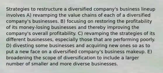 Strategies to restructure a diversified company's business lineup involves A) revamping the value chains of each of a diversified company's businesses. B) focusing on restoring the profitability of its money-losing businesses and thereby improving the company's overall profitability. C) revamping the strategies of its different businesses, especially those that are performing poorly. D) divesting some businesses and acquiring new ones so as to put a new face on a diversified company's business makeup. E) broadening the scope of diversification to include a larger number of smaller and more diverse businesses.