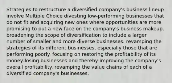 Strategies to restructure a diversified company's business lineup involve Multiple Choice divesting low-performing businesses that do not fit and acquiring new ones where opportunities are more promising to put a new face on the company's business makeup. broadening the scope of diversification to include a larger number of smaller and more diverse businesses. revamping the strategies of its different businesses, especially those that are performing poorly. focusing on restoring the profitability of its money-losing businesses and thereby improving the company's overall profitability. revamping the value chains of each of a diversified company's businesses.