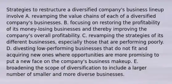 Strategies to restructure a diversified company's business lineup involve A. revamping the value chains of each of a diversified company's businesses. B. focusing on restoring the profitability of its money-losing businesses and thereby improving the company's overall profitability. C. revamping the strategies of its different businesses, especially those that are performing poorly. D. divesting low-performing businesses that do not fit and acquiring new ones where opportunities are more promising to put a new face on the company's business makeup. E. broadening the scope of diversification to include a larger number of smaller and more diverse businesses.