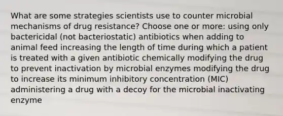 What are some strategies scientists use to counter microbial mechanisms of drug resistance? Choose one or more: using only bactericidal (not bacteriostatic) antibiotics when adding to animal feed increasing the length of time during which a patient is treated with a given antibiotic chemically modifying the drug to prevent inactivation by microbial enzymes modifying the drug to increase its minimum inhibitory concentration (MIC) administering a drug with a decoy for the microbial inactivating enzyme