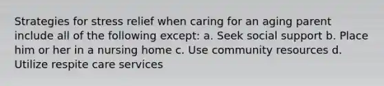 Strategies for stress relief when caring for an aging parent include all of the following except: a. Seek social support b. Place him or her in a nursing home c. Use community resources d. Utilize respite care services