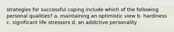 strategies for successful coping include which of the following personal qualities? a. maintaining an optimistic view b. hardiness c. significant life stressors d. an addictive personality