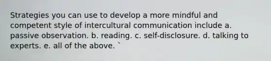 Strategies you can use to develop a more mindful and competent style of intercultural communication include a. passive observation. b. reading. c. self-disclosure. d. talking to experts. e. all of the above. `