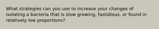 What strategies can you use to increase your changes of isolating a bacteria that is slow growing, fastidious, or found in relatively low proportions?