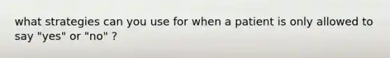 what strategies can you use for when a patient is only allowed to say "yes" or "no" ?