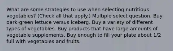 What are some strategies to use when selecting nutritious vegetables? (Check all that apply.) Multiple select question. Buy dark-green lettuce versus iceberg. Buy a variety of different types of vegetables. Buy products that have large amounts of vegetable supplements. Buy enough to fill your plate about 1/2 full with vegetables and fruits.