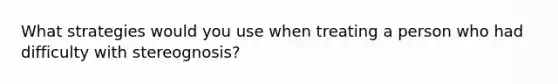 What strategies would you use when treating a person who had difficulty with stereognosis?