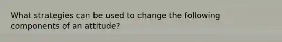 What strategies can be used to change the following components of an attitude?