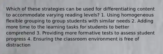 Which of these strategies can be used for differentiating content to accommodate varying reading levels? 1. Using homogeneous flexible grouping to group students with similar needs 2. Adding more time to the learning tasks for students to better comprehend 3. Providing more formative tests to assess student progress 4. Ensuring the classroom environment is free of distraction