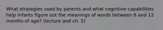 What strategies used by parents and what cognitive capabilities help infants figure out the meanings of words between 6 and 12 months of age? (lecture and ch. 5)