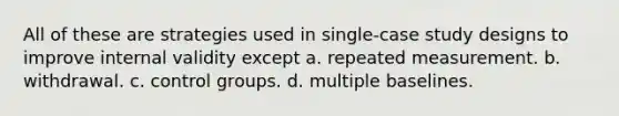 All of these are strategies used in single-case study designs to improve internal validity except a. repeated measurement. b. withdrawal. c. control groups. d. multiple baselines.