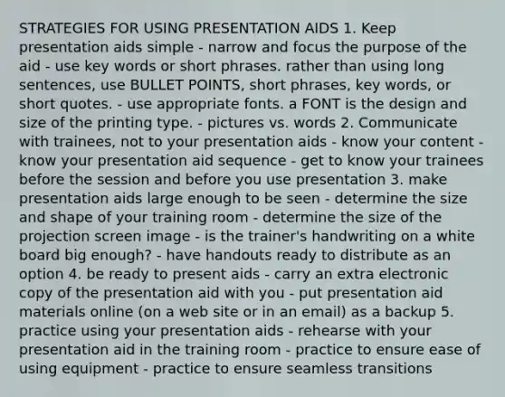 STRATEGIES FOR USING PRESENTATION AIDS 1. Keep presentation aids simple - narrow and focus the purpose of the aid - use key words or short phrases. rather than using long sentences, use BULLET POINTS, short phrases, key words, or short quotes. - use appropriate fonts. a FONT is the design and size of the printing type. - pictures vs. words 2. Communicate with trainees, not to your presentation aids - know your content - know your presentation aid sequence - get to know your trainees before the session and before you use presentation 3. make presentation aids large enough to be seen - determine the size and shape of your training room - determine the size of the projection screen image - is the trainer's handwriting on a white board big enough? - have handouts ready to distribute as an option 4. be ready to present aids - carry an extra electronic copy of the presentation aid with you - put presentation aid materials online (on a web site or in an email) as a backup 5. practice using your presentation aids - rehearse with your presentation aid in the training room - practice to ensure ease of using equipment - practice to ensure seamless transitions