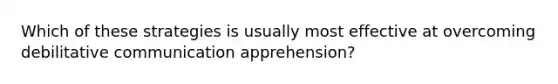 Which of these strategies is usually most effective at overcoming debilitative communication apprehension?