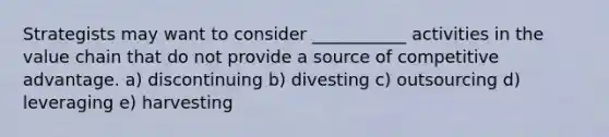 Strategists may want to consider ___________ activities in the value chain that do not provide a source of competitive advantage. a) discontinuing b) divesting c) outsourcing d) leveraging e) harvesting