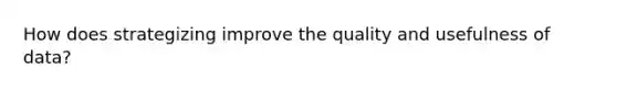 How does strategizing improve the quality and usefulness of data?
