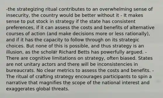 -the strategizing ritual contributes to an overwhelming sense of insecurity, the country would be better without it - It makes sense to put stock in strategy if the state has consistent preferences, if it can assess the costs and benefits of alternative courses of action (and make decisions more or less rationally), and if it has the capacity to follow through on its strategic choices. But none of this is possible, and thus strategy is an illusion, as the scholar Richard Betts has powerfully argued. -There are cognitive limitations on strategy, often biased. States are not unitary actors and there will be inconsistencies in bureaucrats. No clear metrics to assess the costs and benefits. -The ritual of crafting strategy encourages participants to spin a narrative that magnifies the scope of the national interest and exaggerates global threats.