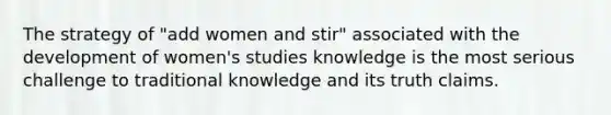 The strategy of "add women and stir" associated with the development of women's studies knowledge is the most serious challenge to traditional knowledge and its truth claims.