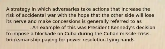 A strategy in which adversaries take actions that increase the risk of accidental war with the hope that the other side will lose its nerve and make concessions is generally referred to as __________. An example of this was President Kennedy's decision to impose a blockade on Cuba during the Cuban missile crisis. brinksmanship paying for power resolution tying hands